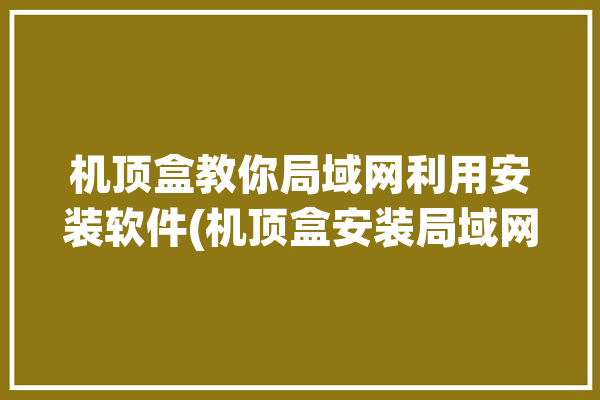 机顶盒教你局域网利用安装软件(机顶盒安装局域网连接工具)「机顶盒 局域网」