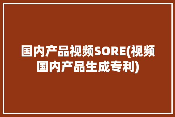 国内产品视频SORE(视频国内产品生成专利)「国内线产品视频」