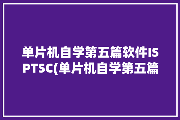 单片机自学第五篇软件ISPTSC(单片机自学第五篇软件的是)「单片机软件教程」