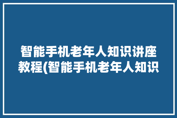 智能手机老年人知识讲座教程(智能手机老年人知识讲座教程养老)