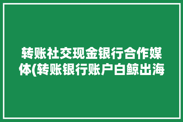 转账社交现金银行合作媒体(转账银行账户白鲸出海)「现金转账业务」