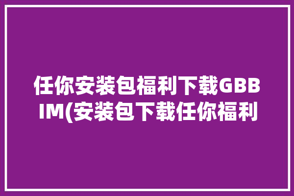 任你安装包福利下载GBBIM(安装包下载任你福利清流)