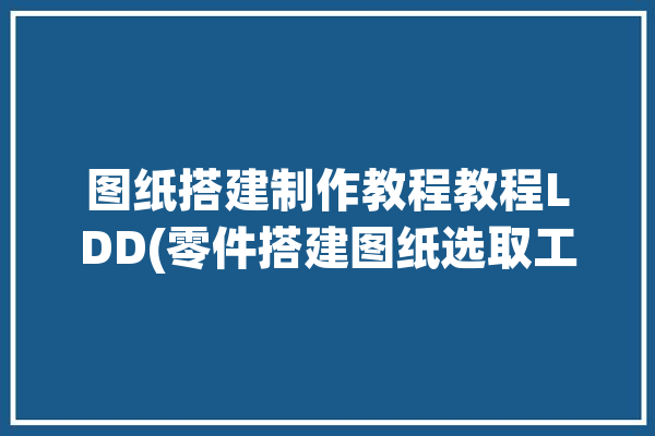 图纸搭建制作教程教程LDD(零件搭建图纸选取工具)「图纸如何做」