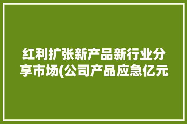 红利扩张新产品新行业分享市场(公司产品应急亿元新产品)「红利产品是什么意思」