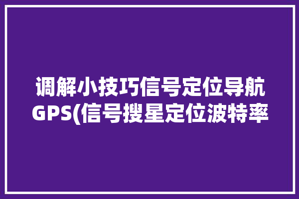 调解小技巧信号定位导航GPS(信号搜星定位波特率地图)