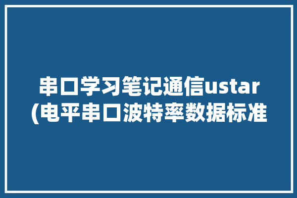 串口学习笔记通信ustar(电平串口波特率数据标准)「串口通信 波特率」