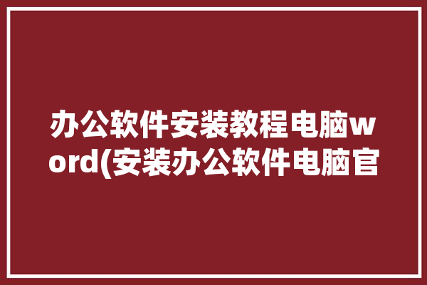 办公软件安装教程电脑word(安装办公软件电脑官网教程)「办公软件安装步骤」