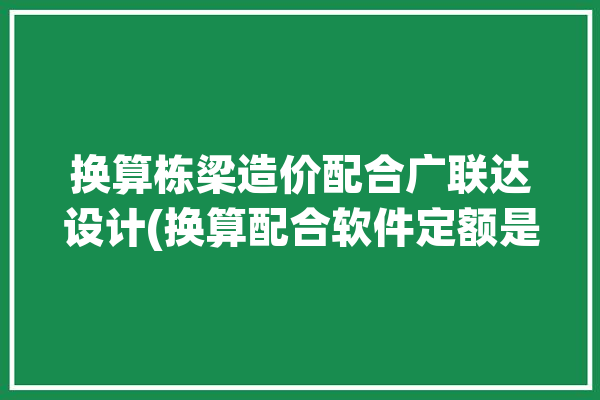 换算栋梁造价配合广联达设计(换算配合软件定额是一个)