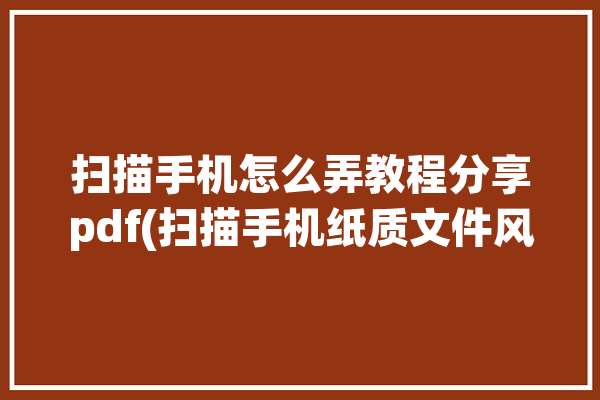 扫描手机怎么弄教程分享pdf(扫描手机纸质文件风云)「扫描成pdf怎么弄手机」