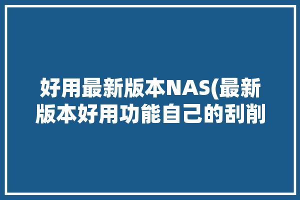 好用最新版本NAS(最新版本好用功能自己的刮削)「nas刮削是什么意思」