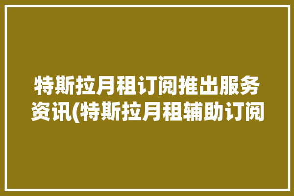 特斯拉月租订阅推出服务资讯(特斯拉月租辅助订阅驾驶)「特斯拉 月租」