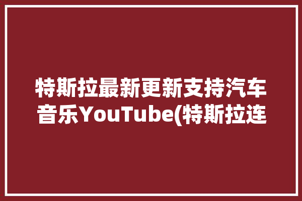 特斯拉最新更新支持汽车音乐YouTube(特斯拉连接音乐应用程序功能)「特斯拉 车载音乐」