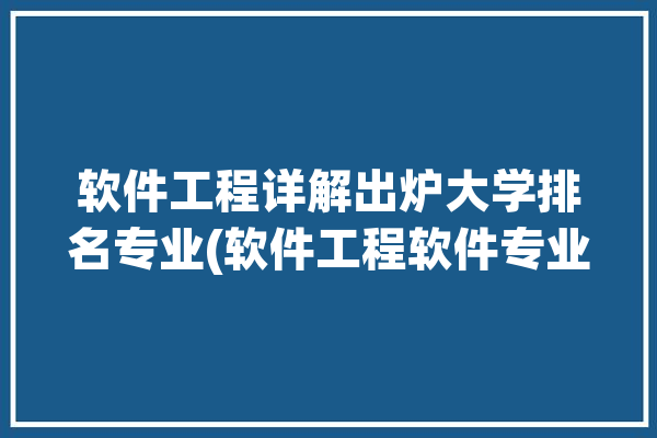 软件工程详解出炉大学排名专业(软件工程软件专业大学学院)「软件工程专业最新大学排名」