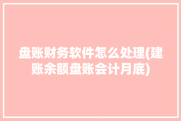 盘账财务软件怎么处理(建账余额盘账会计月底)「盘账是什么意思」