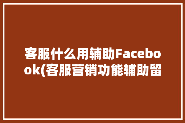 客服什么用辅助Facebook(客服营销功能辅助留存)「客服辅助是什么意思」