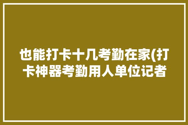 也能打卡十几考勤在家(打卡神器考勤用人单位记者)「打卡考勤软件有哪些」