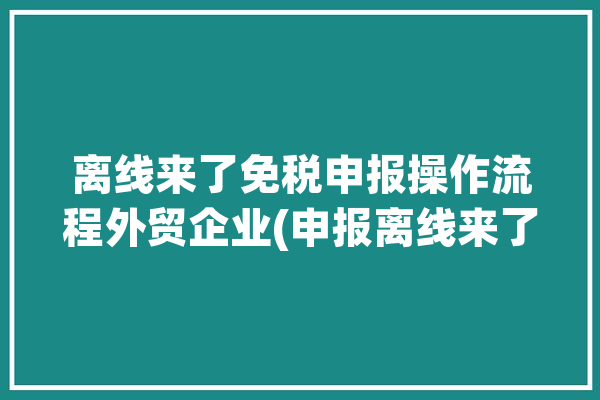 离线来了免税申报操作流程外贸企业(申报离线来了免税数据)「离线报税怎么使用」