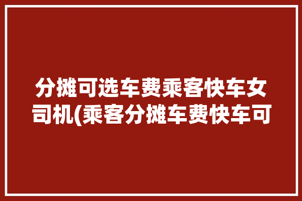 分摊可选车费乘客快车女司机(乘客分摊车费快车可选)「分摊车费是什么意思」