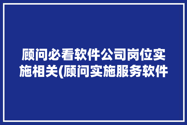 顾问必看软件公司岗位实施相关(顾问实施服务软件公司必看)「软件公司业务顾问」