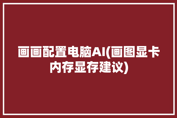 画画配置电脑AI(画图显卡内存显存建议)「ai画图软件对电脑配置要求」