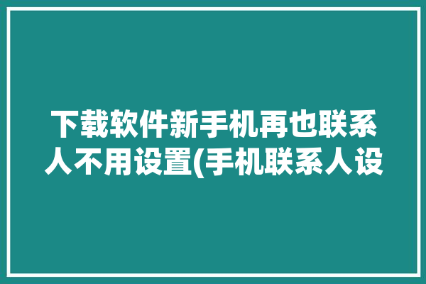 下载软件新手机再也联系人不用设置(手机联系人设置同步新手机)