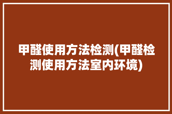 甲醛使用方法检测(甲醛检测使用方法室内环境)「甲醛检测如何使用」