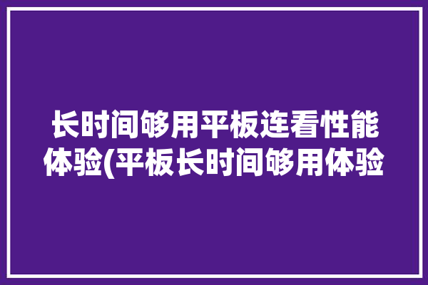 长时间够用平板连看性能体验(平板长时间够用体验性能)「一般平板可以连续使用几小时?」