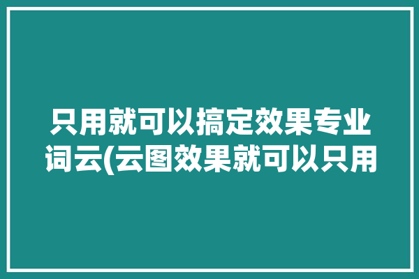 只用就可以搞定效果专业词云(云图效果就可以只用搞定)「云图效果图」