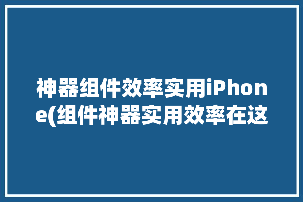 神器组件效率实用iPhone(组件神器实用效率在这个)「神器小组件」