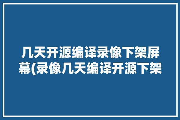 几天开源编译录像下架屏幕(录像几天编译开源下架)「开源视频编辑」