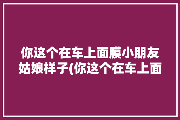 你这个在车上面膜小朋友姑娘样子(你这个在车上面膜小朋友样子)