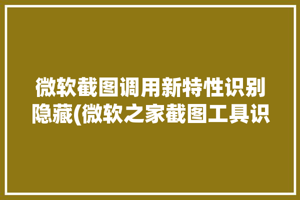 微软截图调用新特性识别隐藏(微软之家截图工具识别)「微软自带的截图工具」