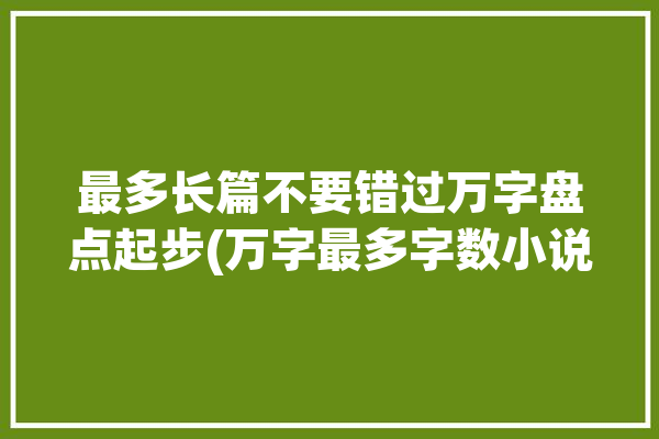 最多长篇不要错过万字盘点起步(万字最多字数小说特种兵)