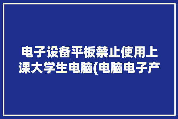 电子设备平板禁止使用上课大学生电脑(电脑电子产品上课平板禁止使用)