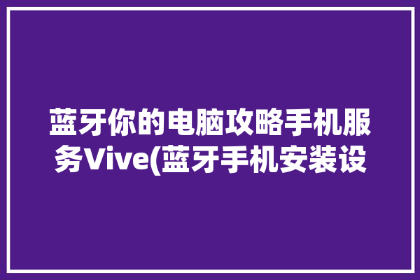 蓝牙你的电脑攻略手机服务Vive(蓝牙手机安装设置你的电脑)「蓝牙 手机 电脑」