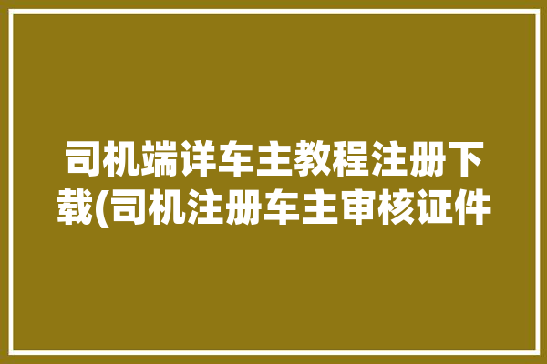 司机端详车主教程注册下载(司机注册车主审核证件)「司机端怎么注册」