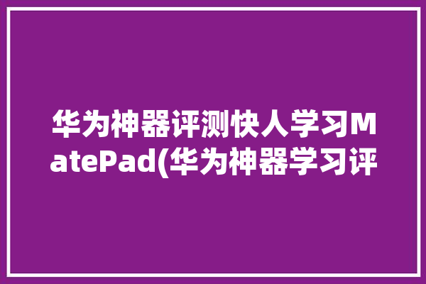 华为神器评测快人学习MatePad(华为神器学习评测快人)