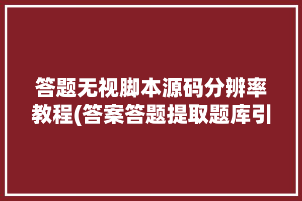 答题无视脚本源码分辨率教程(答案答题提取题库引号)「答题脚本下载」