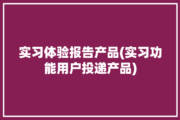 实习体验报告产品(实习功能用户投递产品)「实训报告体验」