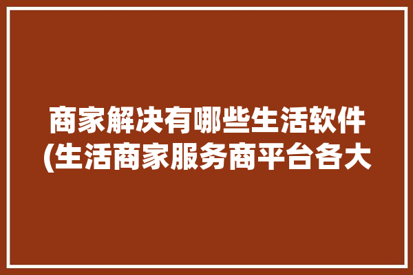 商家解决有哪些生活软件(生活商家服务商平台各大)「生活商家版app」