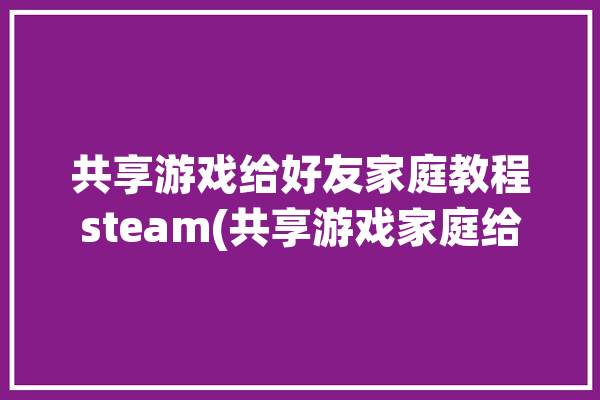 共享游戏给好友家庭教程steam(共享游戏家庭给好友教程)「如何家庭共享steam游戏」