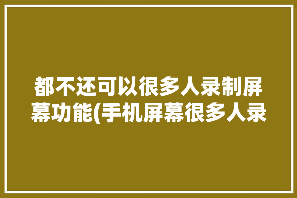 都不还可以很多人录制屏幕功能(手机屏幕很多人录制都不)「手机屏幕录制不能录声音吗」