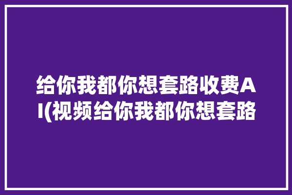 给你我都你想套路收费AI(视频给你我都你想套路)「你给我tt」