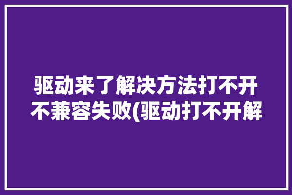 驱动来了解决方法打不开不兼容失败(驱动打不开解决方法来了不兼容)