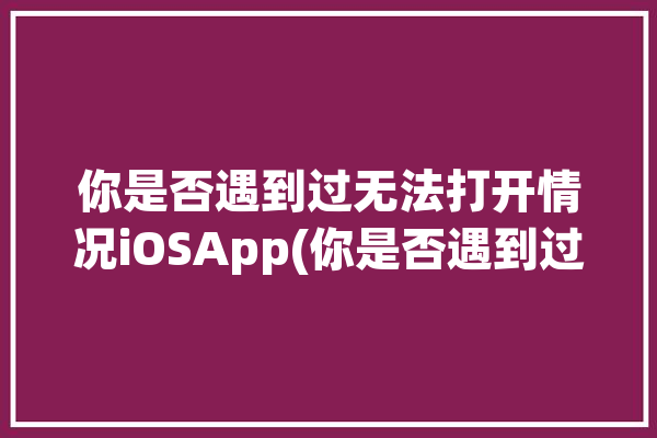 你是否遇到过无法打开情况iOSApp(你是否遇到过无法打开情况老师)「你是否遇到以下问题」