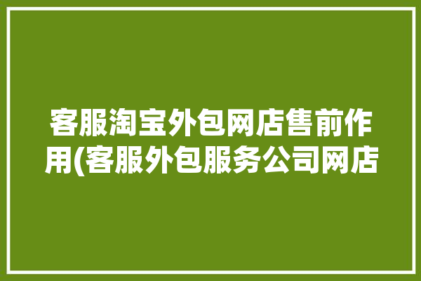 客服淘宝外包网店售前作用(客服外包服务公司网店)「淘宝店铺售前售后客服外包」