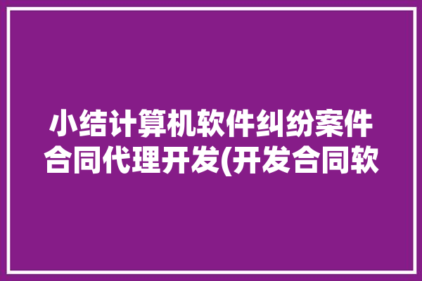 小结计算机软件纠纷案件合同代理开发(开发合同软件源代码计算机软件)