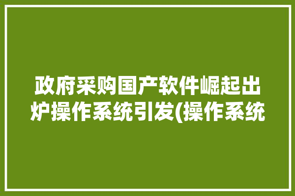 政府采购国产软件崛起出炉操作系统引发(操作系统国产软件政府采购需求标准)