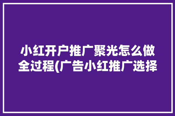 小红开户推广聚光怎么做全过程(广告小红推广选择开户)「推广小红书」