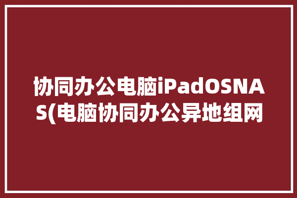 协同办公电脑iPadOSNAS(电脑协同办公异地组网旁路)